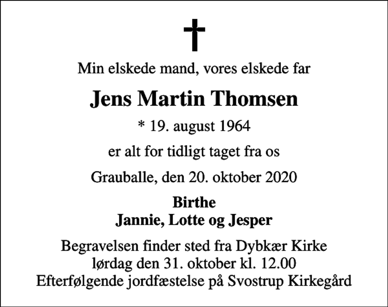<p>Min elskede mand, vores elskede far<br />Jens Martin Thomsen<br />* 19. august 1964<br />er alt for tidligt taget fra os<br />Grauballe, den 20. oktober 2020<br />Birthe Jannie, Lotte og Jesper<br />Begravelsen finder sted fra Dybkær Kirke lørdag den 31. oktober kl. 12.00 Efterfølgende jordfæstelse på Svostrup Kirkegård</p>