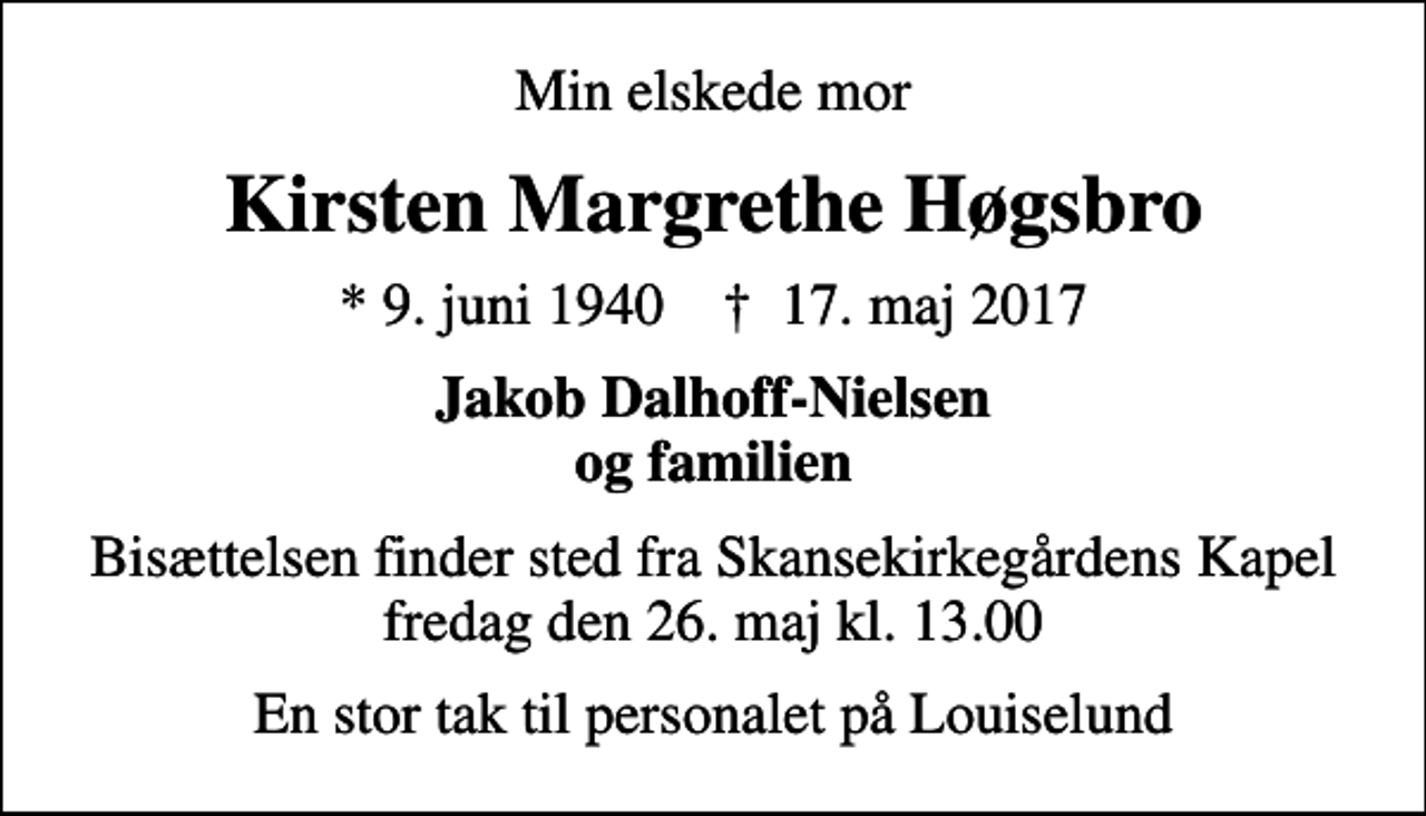 <p>Min elskede mor<br />Kirsten Margrethe Høgsbro<br />* 9. juni 1940 ✝ 17. maj 2017<br />Jakob Dalhoff-Nielsen og familien<br />Bisættelsen finder sted fra Skansekirkegårdens Kapel fredag den 26. maj kl. 13.00<br />En stor tak til personalet på Louiselund</p>