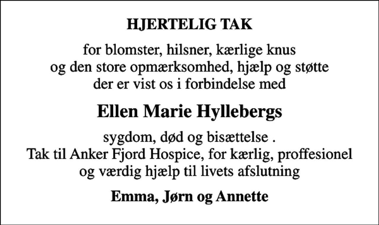 <p>HJERTELIG TAK<br />for blomster, hilsner, kærlige knus og den store opmærksomhed, hjælp og støtte der er vist os i forbindelse med<br />Ellen Marie Hyllebergs<br />sygdom, død og bisættelse . Tak til Anker Fjord Hospice, for kærlig, proffesionel og værdig hjælp til livets afslutning<br />Emma, Jørn og Annette</p>