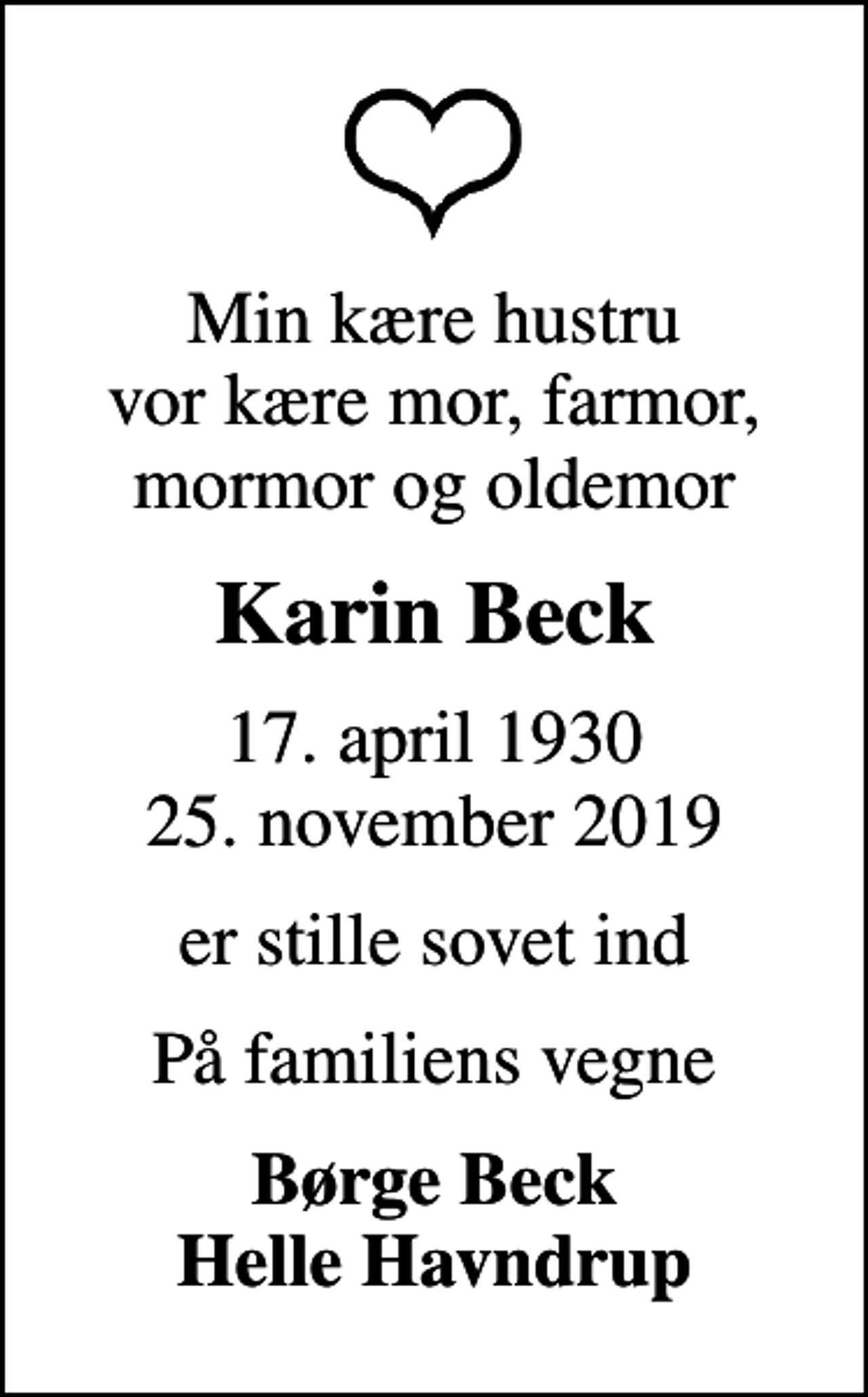 <p>Min kære hustru vor kære mor, farmor, mormor og oldemor<br />Karin Beck<br />17. april 1930<br />25. november 2019<br />er stille sovet ind<br />På familiens vegne<br />Børge Beck Helle Havndrup</p>