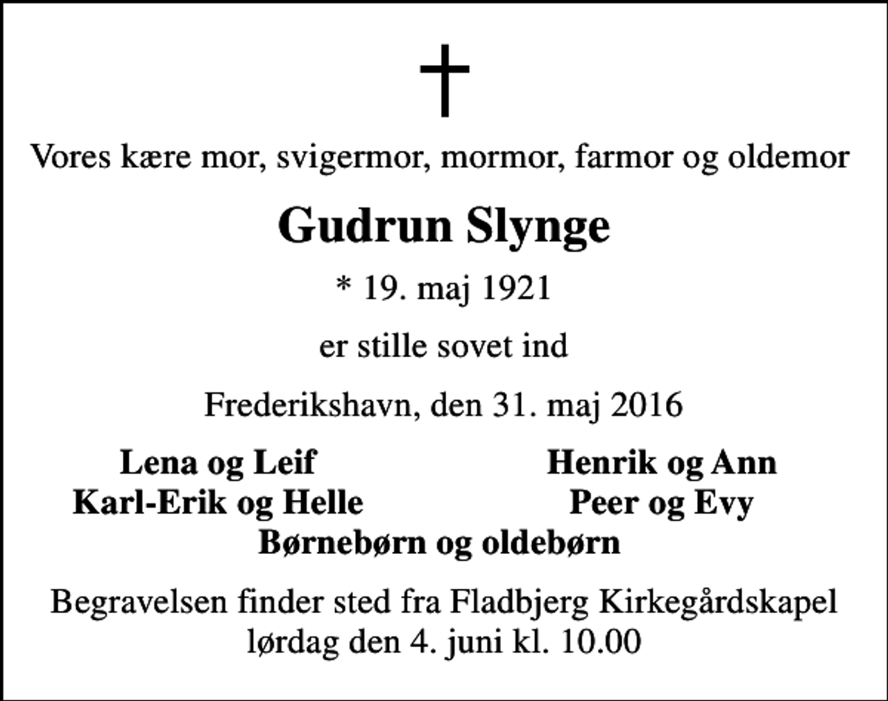<p>Vores kære mor, svigermor, mormor, farmor og oldemor<br />Gudrun Slynge<br />* 19. maj 1921<br />er stille sovet ind<br />Frederikshavn, den 31. maj 2016<br />Lena og Leif<br />Henrik og Ann<br />Karl-Erik og Helle<br />Peer og Evy<br />Begravelsen finder sted fra Fladbjerg Kirkegårdskapel lørdag den 4. juni kl. 10.00</p>