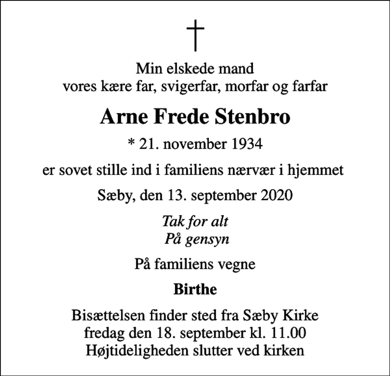 <p>Min elskede mand vores kære far, svigerfar, morfar og farfar<br />Arne Frede Stenbro<br />* 21. november 1934<br />er sovet stille ind i familiens nærvær i hjemmet<br />Sæby, den 13. september 2020<br />Tak for alt På gensyn<br />På familiens vegne<br />Birthe<br />Bisættelsen finder sted fra Sæby Kirke fredag den 18. september kl. 11.00 Højtideligheden slutter ved kirken</p>