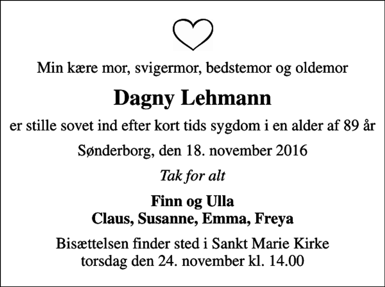<p>Min kære mor, svigermor, bedstemor og oldemor<br />Dagny Lehmann<br />er stille sovet ind efter kort tids sygdom i en alder af 89 år<br />Sønderborg, den 18. november 2016<br />Tak for alt<br />Finn og Ulla Claus, Susanne, Emma, Freya<br />Bisættelsen finder sted i Sankt Marie Kirke torsdag den 24. november kl. 14.00</p>