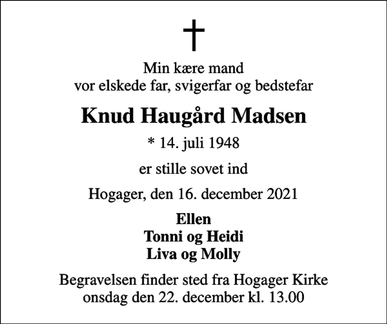 <p>Min kære mand vor elskede far, svigerfar og bedstefar<br />Knud Haugård Madsen<br />* 14. juli 1948<br />er stille sovet ind<br />Hogager, den 16. december 2021<br />Ellen Tonni og Heidi Liva og Molly<br />Begravelsen finder sted fra Hogager Kirke onsdag den 22. december kl. 13.00</p>