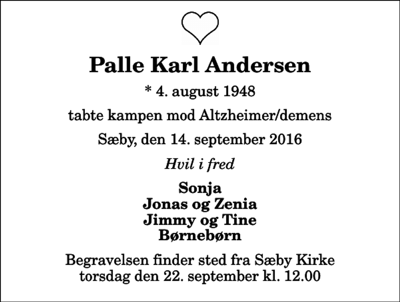 <p>Palle Karl Andersen<br />* 4. august 1948<br />tabte kampen mod Altzheimer/demens<br />Sæby, den 14. september 2016<br />Hvil i fred<br />Sonja Jonas og Zenia Jimmy og Tine Børnebørn<br />Begravelsen finder sted fra Sæby Kirke torsdag den 22. september kl. 12.00</p>