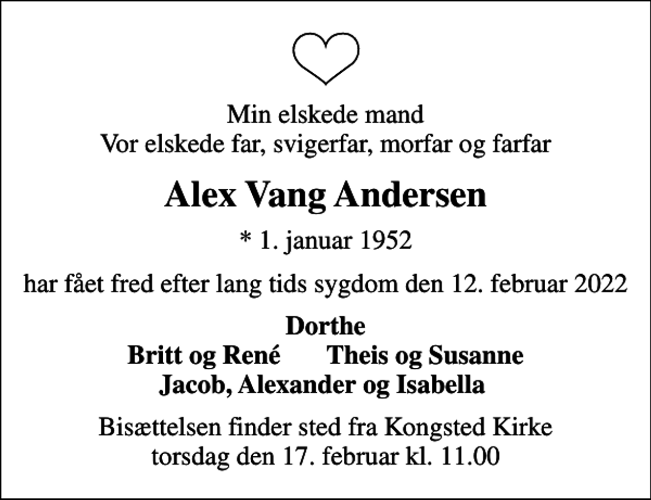 <p>Min elskede mand Vor elskede far, svigerfar, morfar og farfar<br />Alex Vang Andersen<br />* 1. januar 1952<br />har fået fred efter lang tids sygdom den 12. februar 2022<br />Dorthe Britt og René Theis og Susanne Jacob, Alexander og Isabella<br />Bisættelsen finder sted fra Kongsted Kirke torsdag den 17. februar kl. 11.00</p>