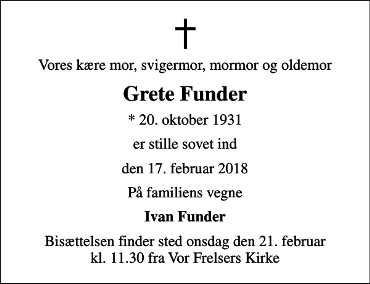 <p>Vores kære mor, svigermor, mormor og oldemor<br />Grete Funder<br />* 20. oktober 1931<br />er stille sovet ind<br />den 17. februar 2018<br />På familiens vegne<br />Ivan Funder<br />Bisættelsen finder sted onsdag den 21. februar kl. 11.30 fra Vor Frelsers Kirke</p>