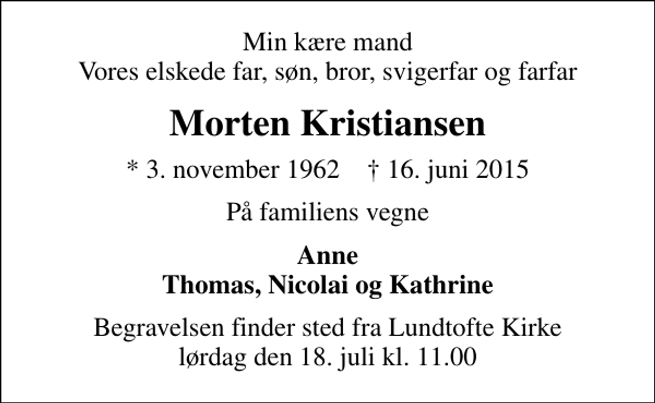 <p>Min kære mand Vores elskede far, søn, bror, svigerfar og farfar<br />Morten Kristiansen<br />* 3. november 1962 ✝ 16. juni 2015<br />På familiens vegne<br />Anne Thomas, Nicolai og Kathrine<br />Begravelsen finder sted fra Lundtofte Kirke lørdag den 18. juli kl. 11.00</p>