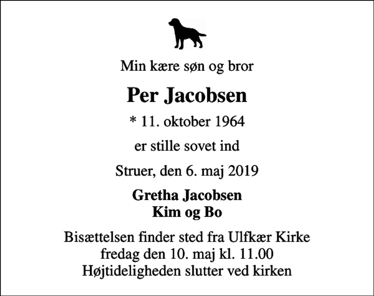 <p>Min kære søn og bror<br />Per Jacobsen<br />* 11. oktober 1964<br />er stille sovet ind<br />Struer, den 6. maj 2019<br />Gretha Jacobsen Kim og Bo<br />Bisættelsen finder sted fra Ulfkær Kirke fredag den 10. maj kl. 11.00 Højtideligheden slutter ved kirken</p>