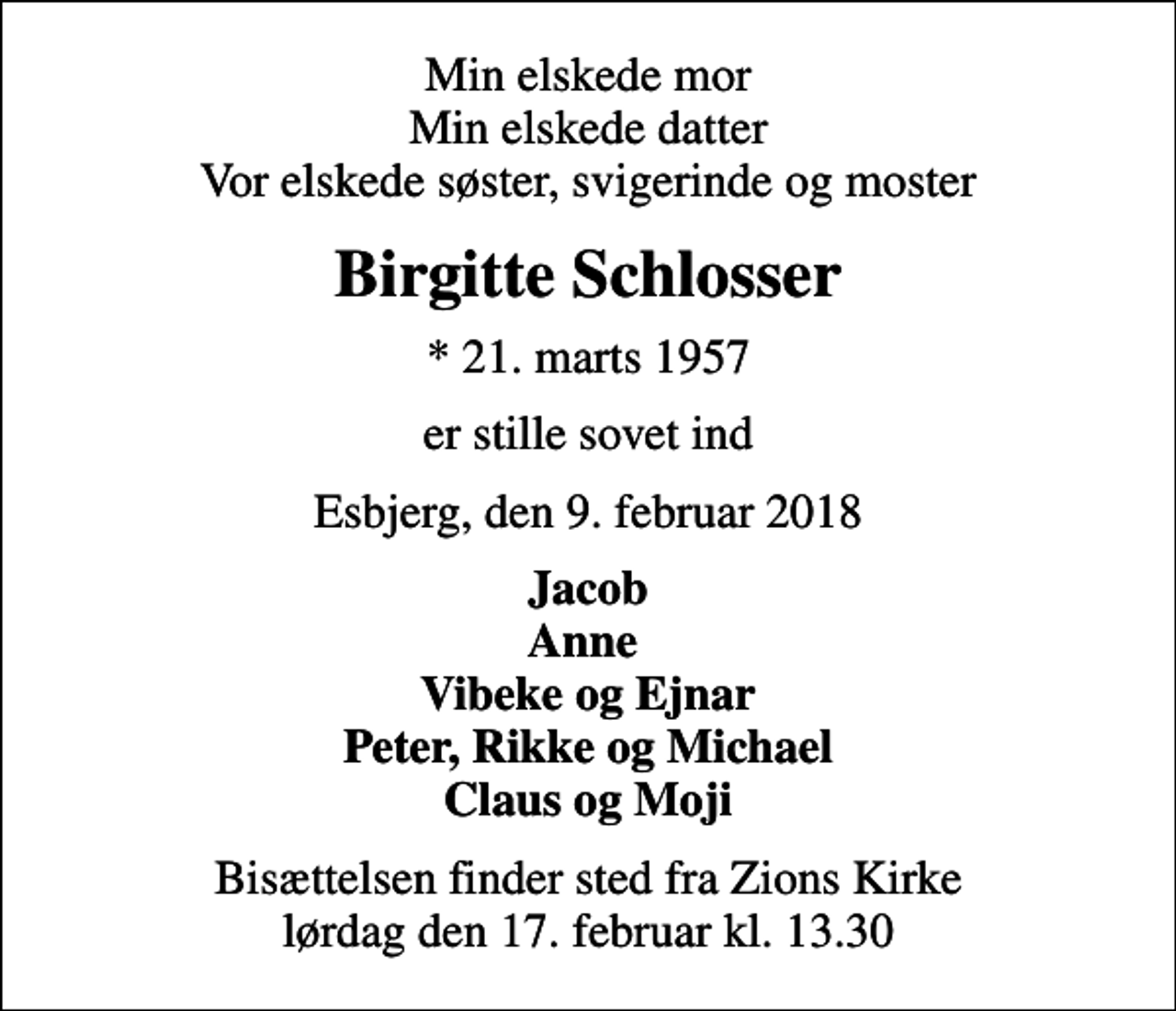 <p>Min elskede mor Min elskede datter Vor elskede søster, svigerinde og moster<br />Birgitte Schlosser<br />* 21. marts 1957<br />er stille sovet ind<br />Esbjerg, den 9. februar 2018<br />Jacob Anne Vibeke og Ejnar Peter, Rikke og Michael Claus og Moji<br />Bisættelsen finder sted fra Zions Kirke lørdag den 17. februar kl. 13.30</p>