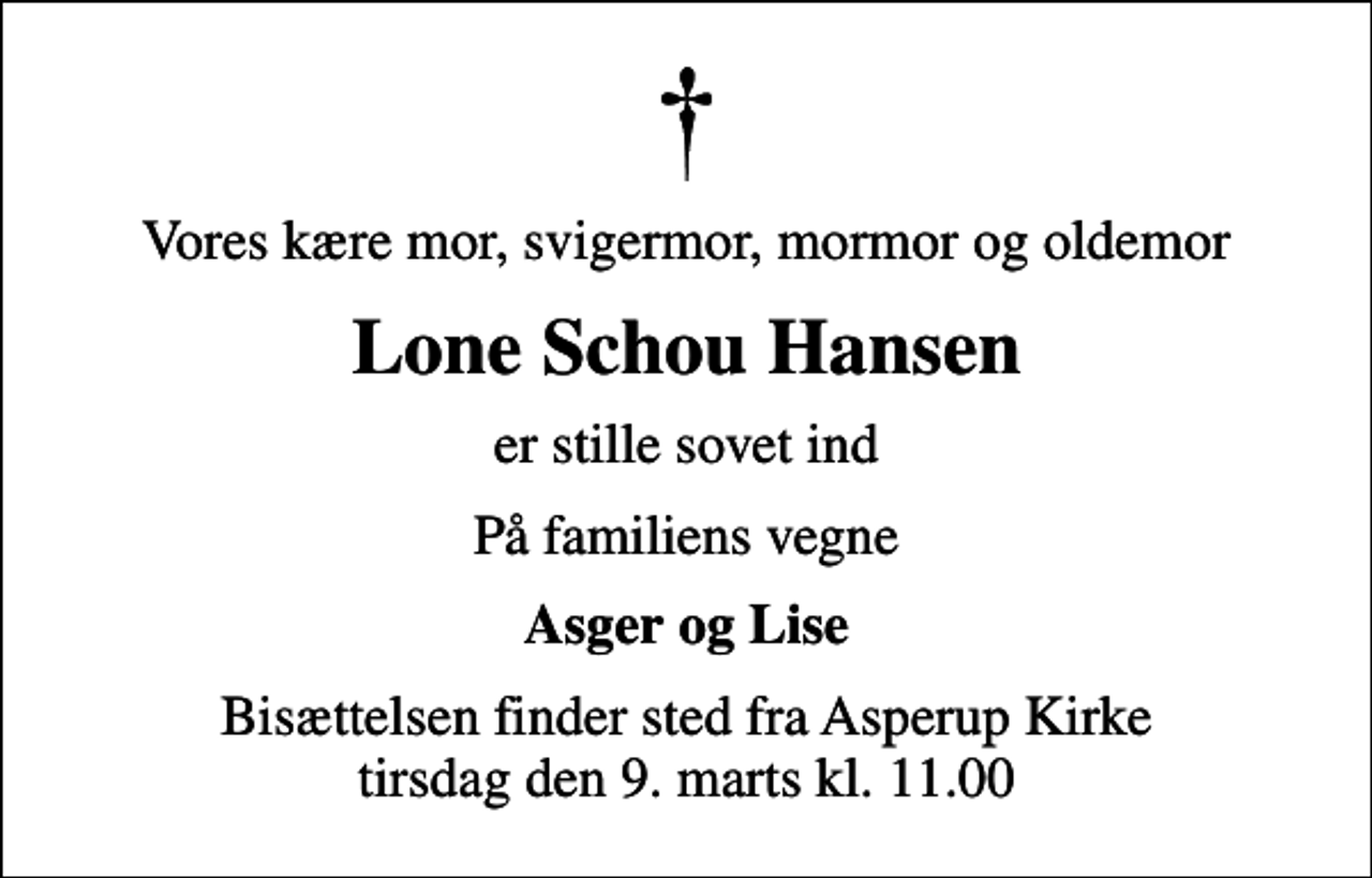 <p>Vores kære mor, svigermor, mormor og oldemor<br />Lone Schou Hansen<br />er stille sovet ind<br />På familiens vegne<br />Asger og Lise<br />Bisættelsen finder sted fra Asperup Kirke tirsdag den 9. marts kl. 11.00</p>