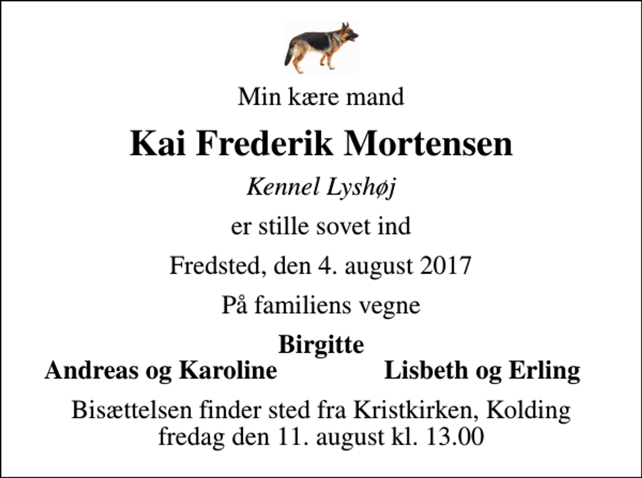 <p>Min kære mand<br />Kai Frederik Mortensen<br />Kennel Lyshøj<br />er stille sovet ind<br />Fredsted, den 4. august 2017<br />På familiens vegne<br />Birgitte<br />Andreas og Karoline<br />Lisbeth og Erling<br />Bisættelsen finder sted fra Kristkirken, Kolding fredag den 11. august kl. 13.00</p>