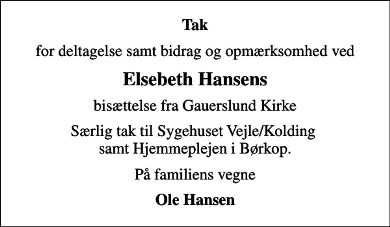 <p>Tak<br />for deltagelse samt bidrag og opmærksomhed ved<br />Elsebeth Hansens<br />bisættelse fra Gauerslund Kirke<br />Særlig tak til Sygehuset Vejle/Kolding samt Hjemmeplejen i Børkop.<br />På familiens vegne<br />Ole Hansen</p>