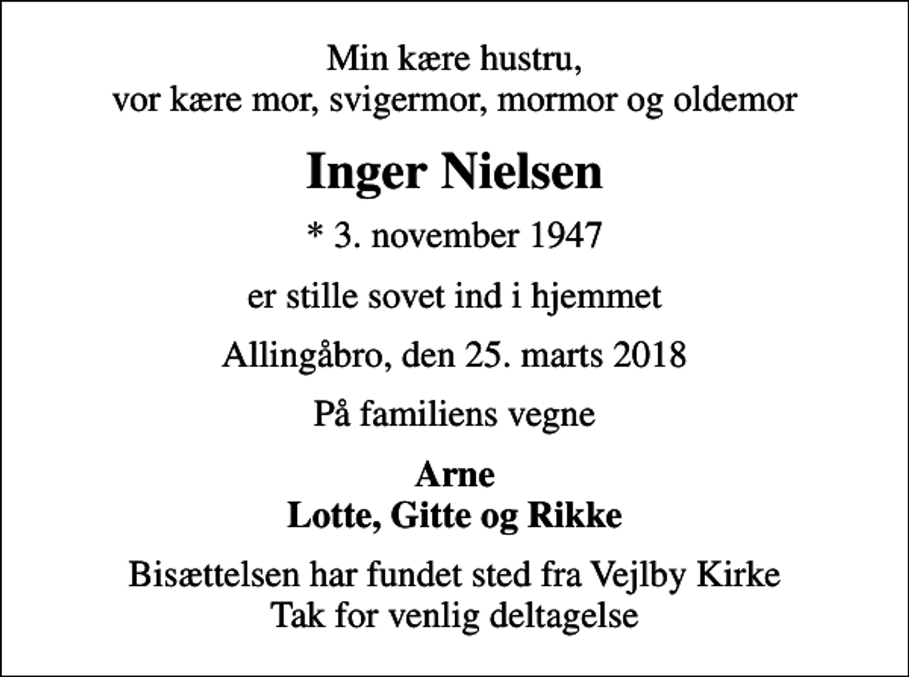 <p>Min kære hustru, vor kære mor, svigermor, mormor og oldemor<br />Inger Nielsen<br />* 3. november 1947<br />er stille sovet ind i hjemmet<br />Allingåbro, den 25. marts 2018<br />På familiens vegne<br />Arne Lotte, Gitte og Rikke<br />Bisættelsen har fundet sted fra Vejlby Kirke Tak for venlig deltagelse</p>