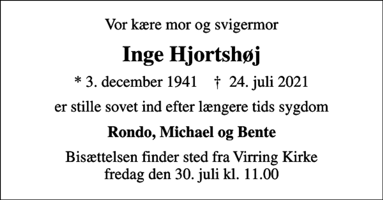<p>Vor kære mor og svigermor<br />Inge Hjortshøj<br />* 3. december 1941 ✝ 24. juli 2021<br />er stille sovet ind efter længere tids sygdom<br />Rondo, Michael og Bente<br />Bisættelsen finder sted fra Virring Kirke fredag den 30. juli kl. 11.00</p>