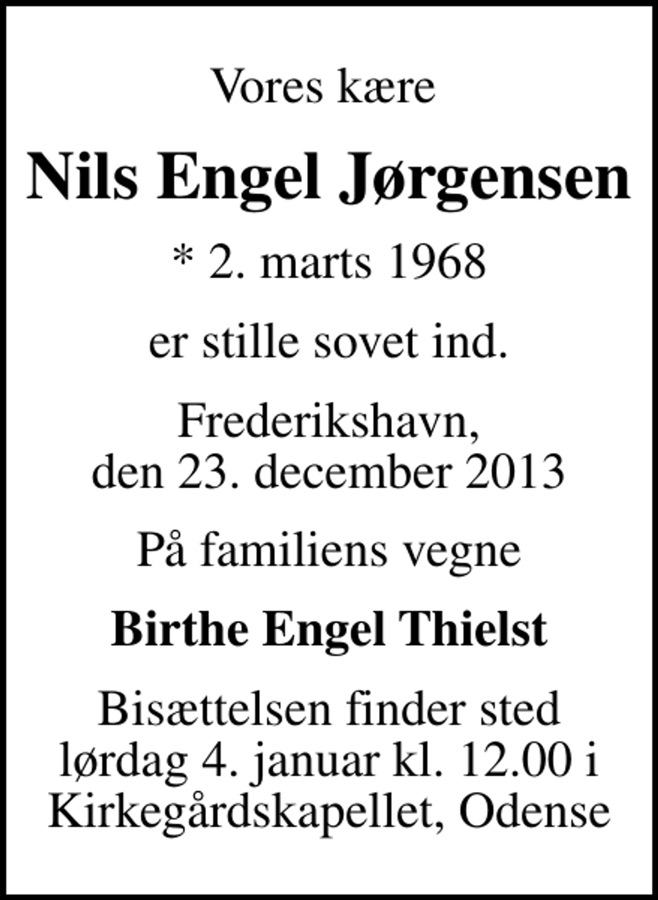 <p>Vores kære<br />Nils Engel Jørgensen<br />* 2. marts 1968<br />er stille sovet ind.<br />Frederikshavn, den 23. december 2013<br />På familiens vegne<br />Birthe Engel Thielst<br />Bisættelsen finder sted lørdag 4. januar kl. 12.00 i Kirkegårdskapellet, Odense</p>