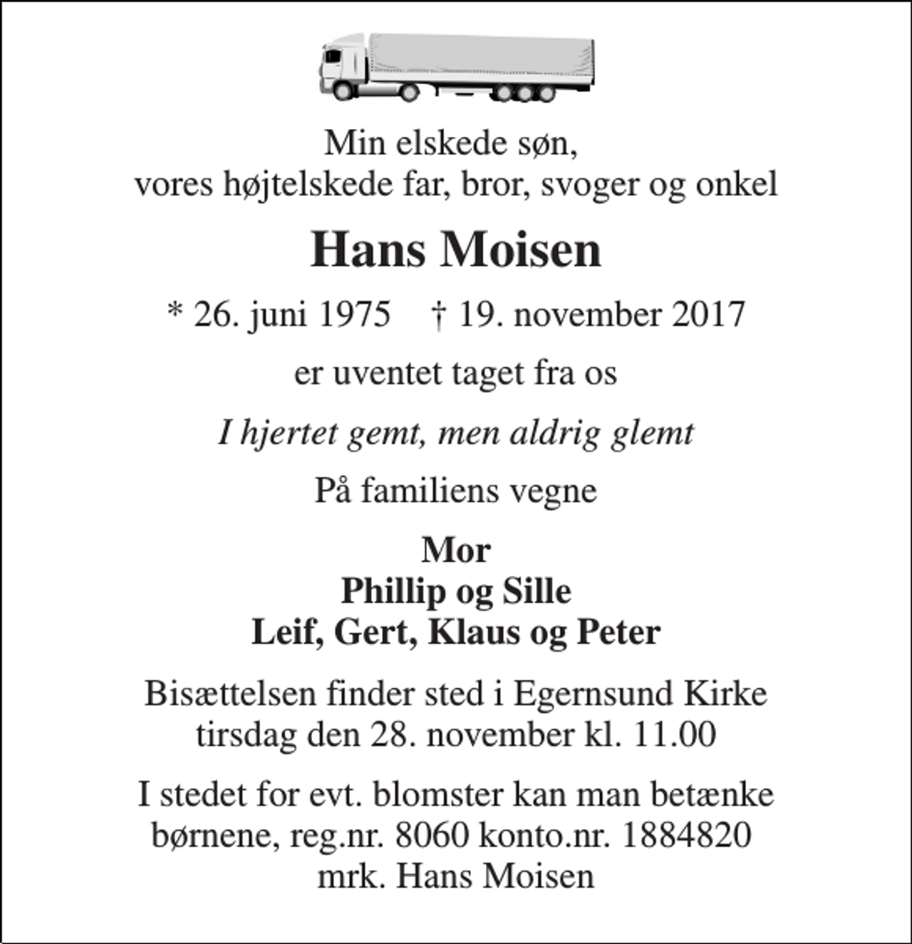 <p>Min elskede søn, vores højtelskede far, bror, svoger og onkel<br />Hans Moisen<br />* 26. juni 1975 † 19. november 2017<br />er uventet taget fra os<br />I hjertet gemt, men aldrig glemt<br />På familiens vegne<br />Mor Phillip og Sille Leif, Gert, Klaus og Peter<br />Bisættelsen finder sted i Egernsund Kirke tirsdag den 28. november kl. 11.00<br />I stedet for evt. blomster kan man betænke børnene, reg.nr. 8060 konto.nr. 1884820 mrk. Hans Moisen</p>