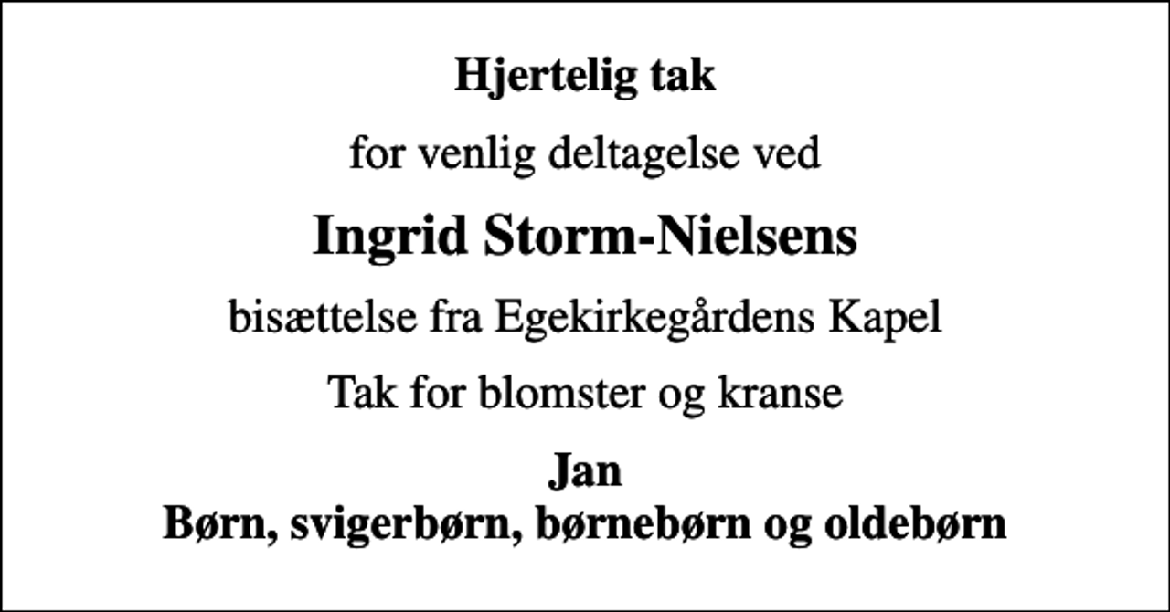 <p>Hjertelig tak<br />for venlig deltagelse ved<br />Ingrid Storm-Nielsens<br />bisættelse fra Egekirkegårdens Kapel<br />Tak for blomster og kranse<br />Jan Børn, svigerbørn, børnebørn og oldebørn</p>