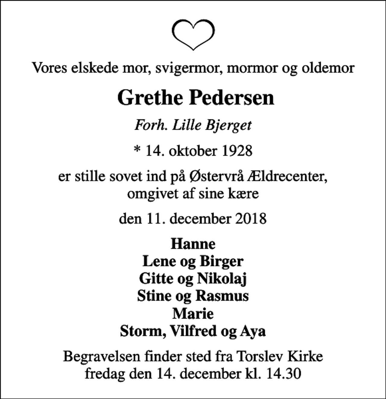<p>Vores elskede mor, svigermor, mormor og oldemor<br />Grethe Pedersen<br />Forh. Lille Bjerget<br />* 14. oktober 1928<br />er stille sovet ind på Østervrå Ældrecenter, omgivet af sine kære<br />den 11. december 2018<br />Hanne Lene og Birger Gitte og Nikolaj Stine og Rasmus Marie Storm, Vilfred og Aya<br />Begravelsen finder sted fra Torslev Kirke fredag den 14. december kl. 14.30</p>