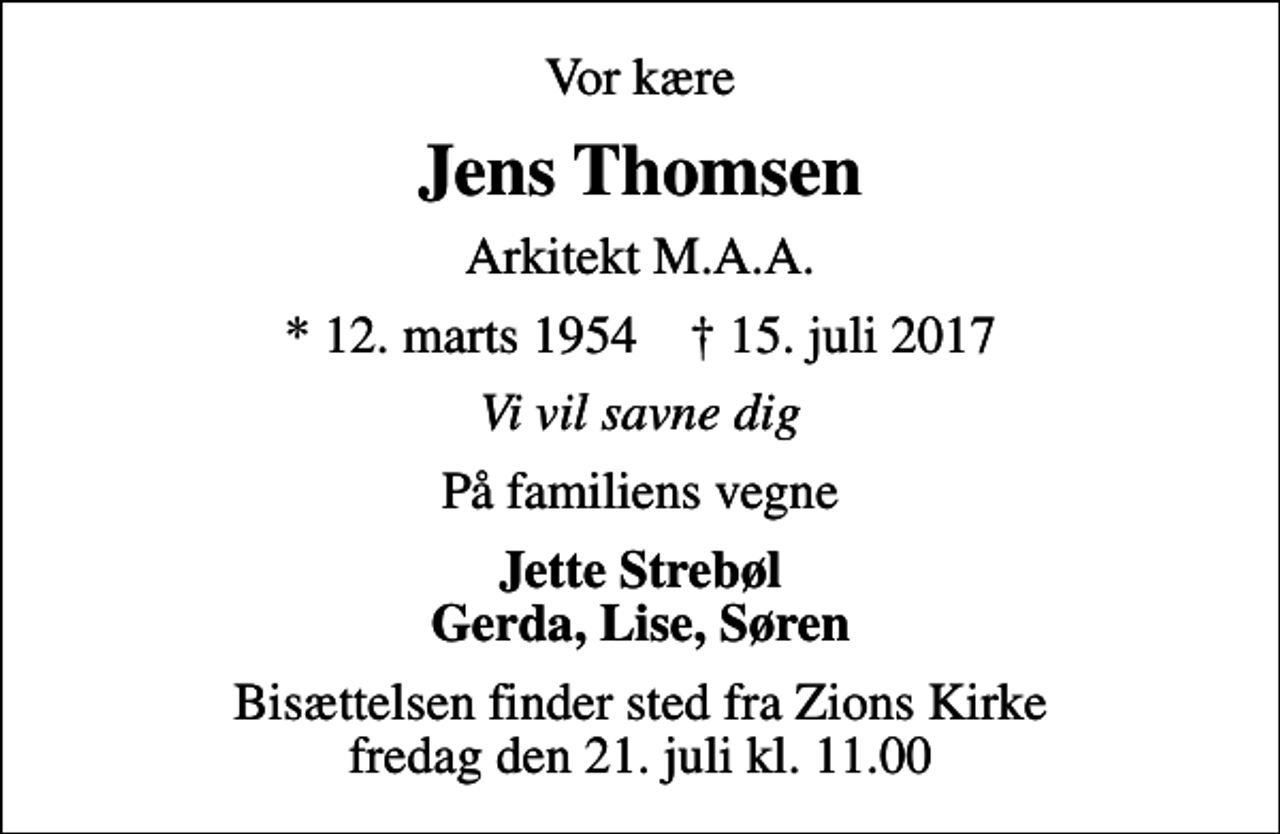 <p>Vor kære<br />Jens Thomsen<br />Arkitekt M.A.A.<br />* 12. marts 1954 ✝ 15. juli 2017<br />Vi vil savne dig<br />På familiens vegne<br />Jette Strebøl Gerda, Lise, Søren<br />Bisættelsen finder sted fra Zions Kirke, Esbjerg fredag den 21. juli kl. 11.00</p>