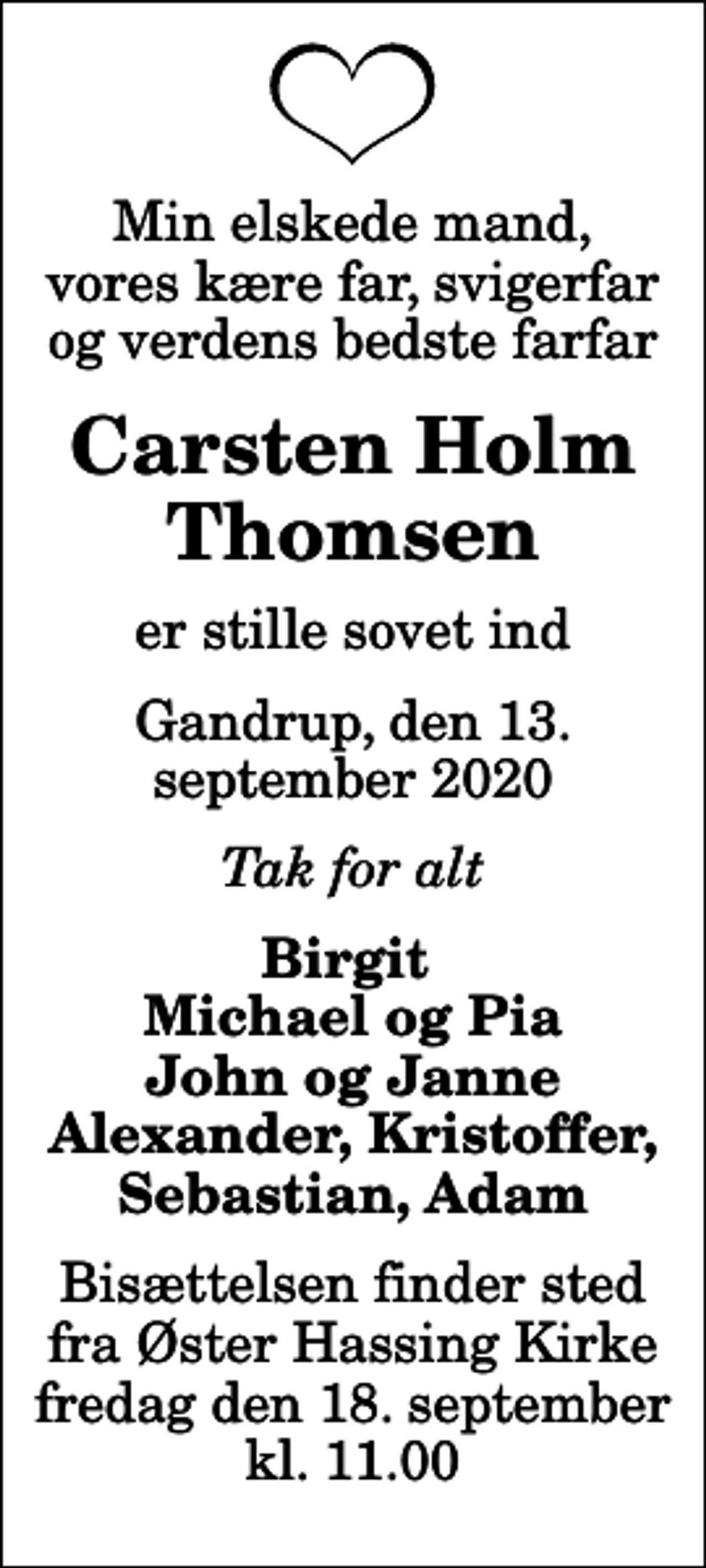 <p>Min elskede mand, vores kære far, svigerfar og verdens bedste farfar<br />Carsten Holm Thomsen<br />er stille sovet ind<br />Gandrup, den 13. september 2020<br />Tak for alt<br />Birgit Michael og Pia John og Janne Alexander, Kristoffer, Sebastian, Adam<br />Bisættelsen finder sted fra Øster Hassing Kirke fredag den 18. september kl. 11.00</p>
