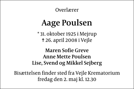 <p>Overlærer<br />Aage Poulsen<br />* 31. oktober 1925 i Mejrup<br />✝ 26. april 2008 i Vejle<br />Maren Sofie Greve Anne Mette Poulsen Lise, Svend og Mikkel Sejberg<br />Bisættelsen finder sted fra Skovkapellet fredag den 2. maj kl. 12.30</p>