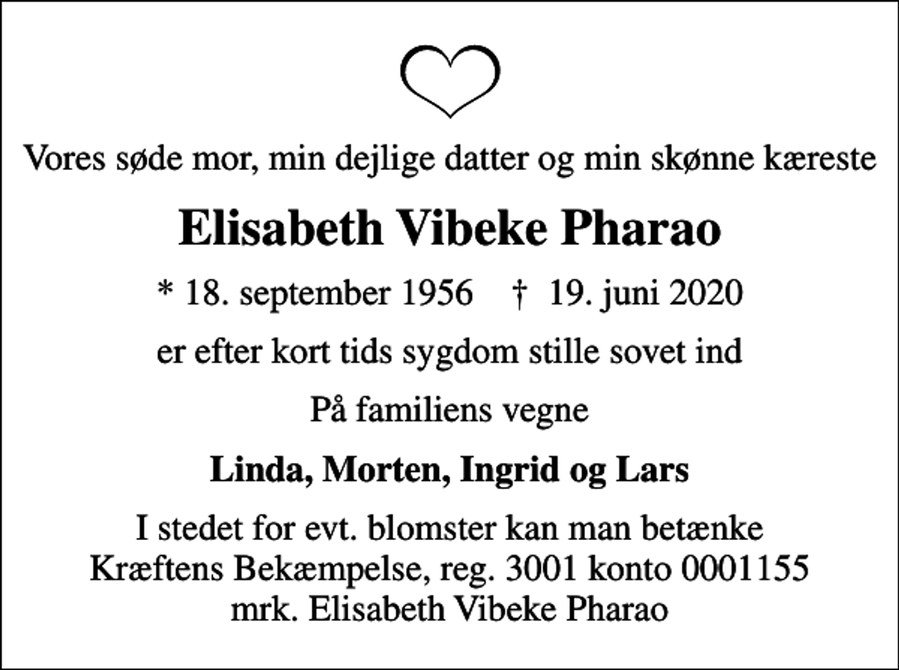 <p>Vores søde mor, min dejlige datter og min skønne kæreste<br />Elisabeth Vibeke Pharao<br />* 18. september 1956 ✝ 19. juni 2020<br />er efter kort tids sygdom stille sovet ind<br />På familiens vegne<br />Linda, Morten, Ingrid og Lars<br />I stedet for evt. blomster kan man betænke<br />Kræftens Bekæmpelse reg.3001konto0001155mrk. Elisabeth Vibeke<br />Pharao</p>