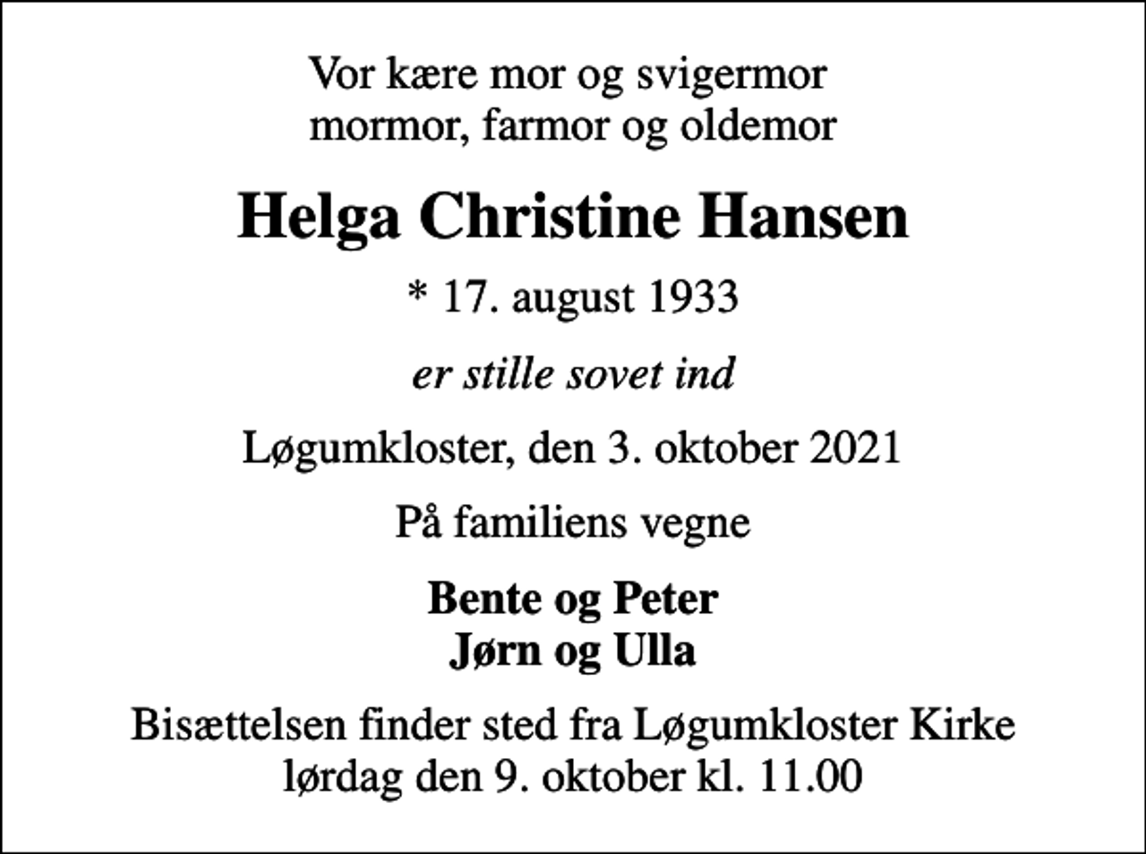 <p>Vor kære mor og svigermor mormor, farmor og oldemor<br />Helga Christine Hansen<br />* 17. august 1933<br />er stille sovet ind<br />Løgumkloster, den 3. oktober 2021<br />På familiens vegne<br />Bente og Peter Jørn og Ulla<br />Bisættelsen finder sted fra Løgumkloster Kirke lørdag den 9. oktober kl. 11.00</p>