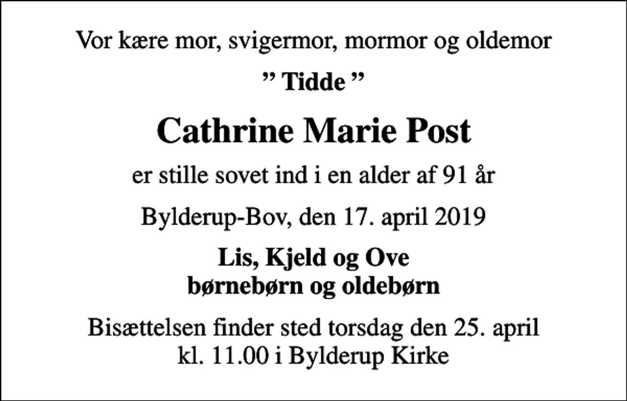 <p>Vor kære mor, svigermor, mormor og oldemor<br />Tidde<br />Cathrine Marie Post<br />er stille sovet ind i en alder af 91 år<br />Bylderup-Bov, den 17. april 2019<br />Lis, Kjeld og Ove børnebørn og oldebørn<br />Bisættelsen finder sted torsdag den 25. april kl. 11.00 i Bylderup Kirke</p>
