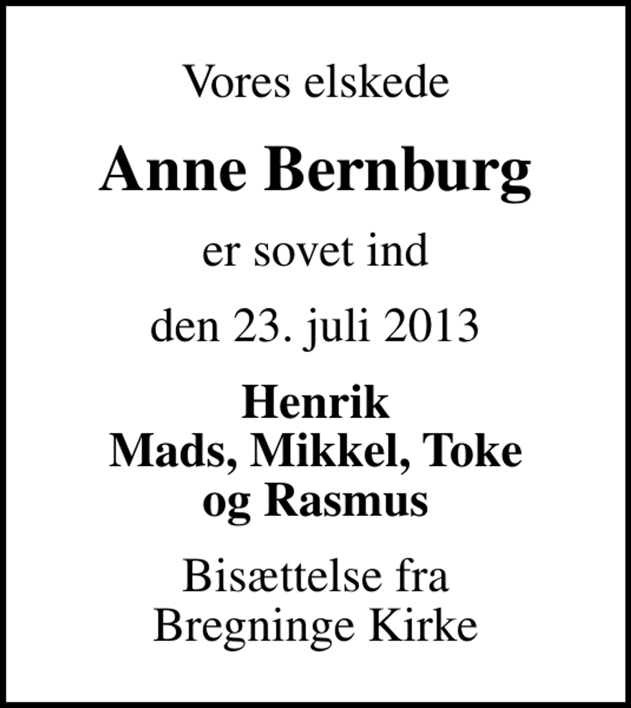 <p>Vores elskede<br />Anne Bernburg<br />er sovet ind<br />den 23. juli 2013<br />Henrik Mads, Mikkel, Toke og Rasmus<br />Bisættelse fra Bregninge Kirke</p>