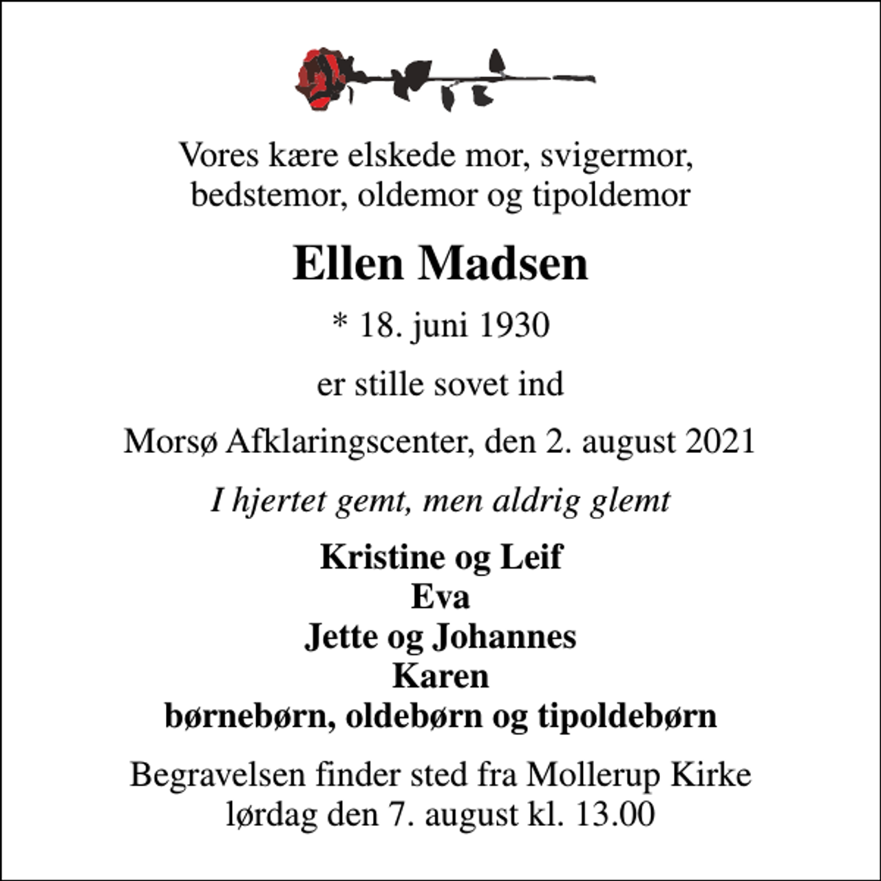<p>Vores kære elskede mor, svigermor, bedstemor, oldemor og tipoldemor<br />Ellen Madsen<br />* 18. juni 1930<br />er stille sovet ind<br />Morsø Afklaringscenter, den 2. august 2021<br />I hjertet gemt, men aldrig glemt<br />Kristine og Leif Eva Jette og Johannes Karen børnebørn, oldebørn og tipoldebørn<br />Begravelsen finder sted fra Mollerup Kirke lørdag den 7. august kl. 13.00</p>