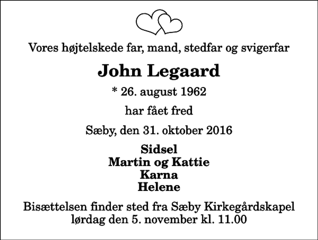 <p>Vores højtelskede far, mand, stedfar og svigerfar<br />John Legaard<br />* 26. august 1962<br />har fået fred<br />Sæby, den 31. oktober 2016<br />Sidsel Martin og Kattie Karna Helene<br />Bisættelsen finder sted fra Sæby Kirkegårdskapel lørdag den 5. november kl. 11.00</p>