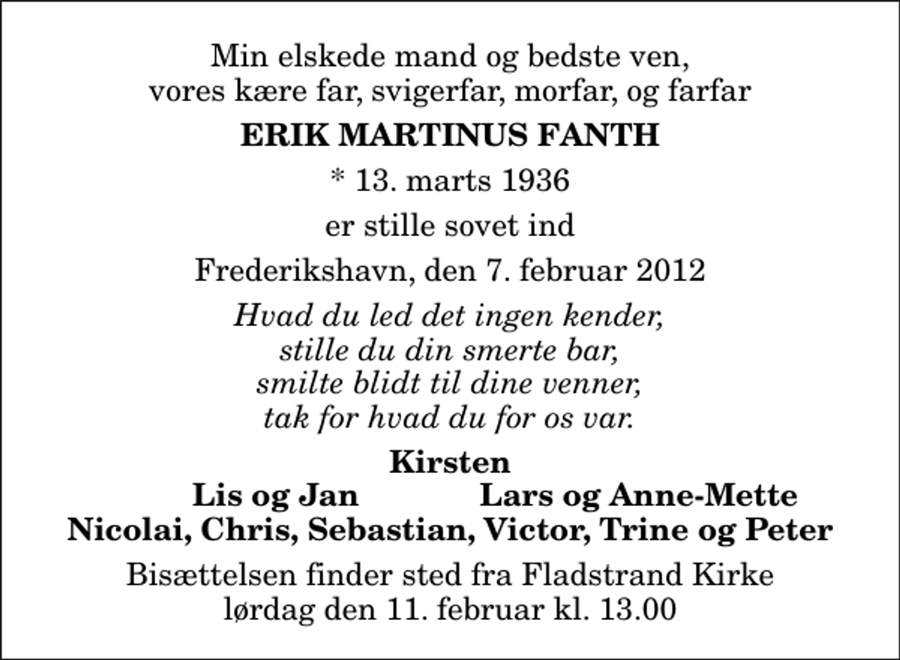 <p>Min elskede mand og bedste ven, vores kære far, svigerfar, morfar, og farfar<br />Erik Martinus Fanth<br />* 13. marts 1936<br />er stille sovet ind<br />Frederikshavn, den 7. februar 2012<br />Hvad du led det ingen kender, stille du din smerte bar, smilte blidt til dine venner, tak for hvad du for os var.<br />Kirsten<br />Lis og Jan<br />Lars og Anne-Mette<br />Bisættelsen finder sted fra Fladstrand Kirke lørdag den 11. februar kl. 13.00</p>