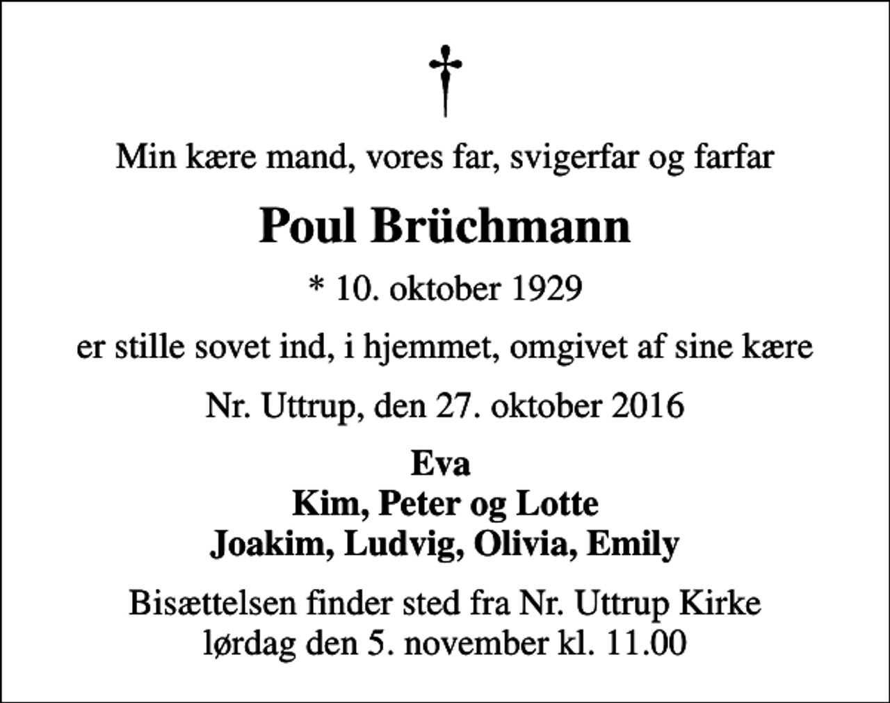 <p>Min kære mand, vores far, svigerfar og farfar<br />Poul Brüchmann<br />* 10. oktober 1929<br />er stille sovet ind, i hjemmet, omgivet af sine kære<br />Nr. Uttrup, den 27. oktober 2016<br />Eva Kim, Peter og Lotte Joakim, Ludvig, Olivia, Emily<br />Bisættelsen finder sted fra Nr. Uttrup Kirke lørdag den 5. november kl. 11.00</p>