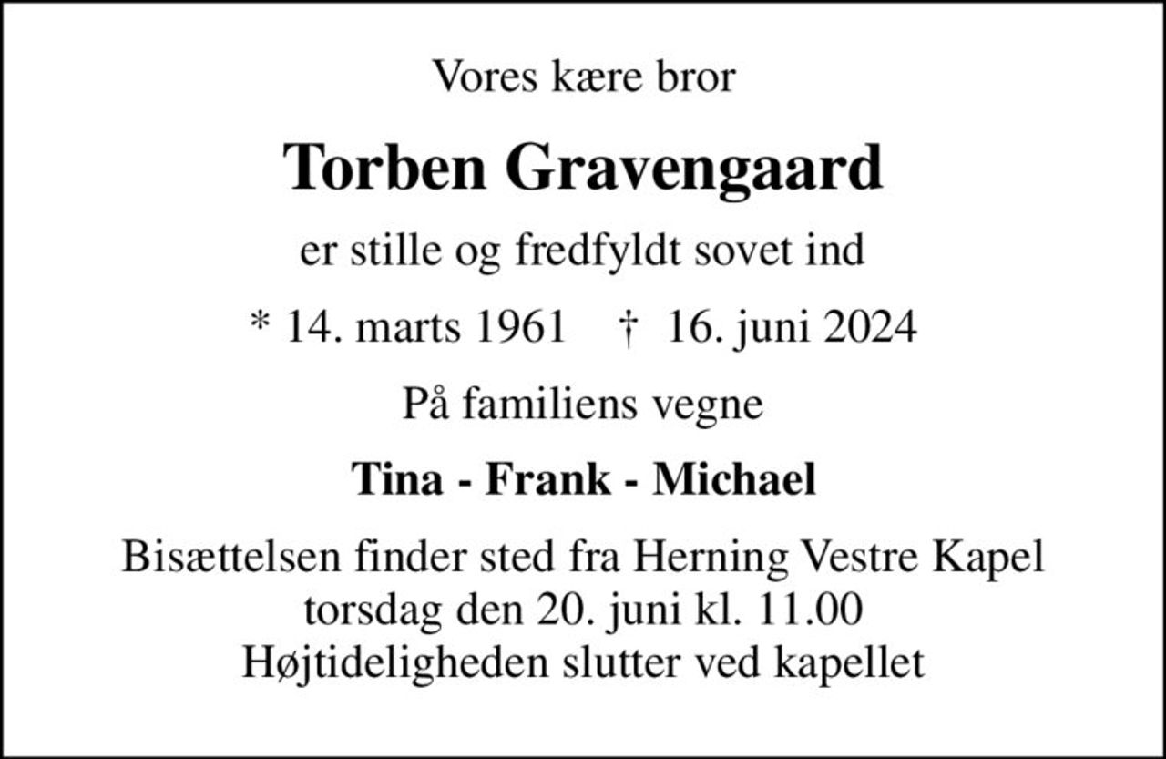 Vores kære bror
Torben Gravengaard
er stille og fredfyldt sovet ind
* 14. marts 1961    ✝ 16. juni 2024
På familiens vegne
Tina - Frank - Michael
Bisættelsen finder sted fra Herning Vestre Kapel  torsdag den 20. juni kl. 11.00  Højtideligheden slutter ved kapellet