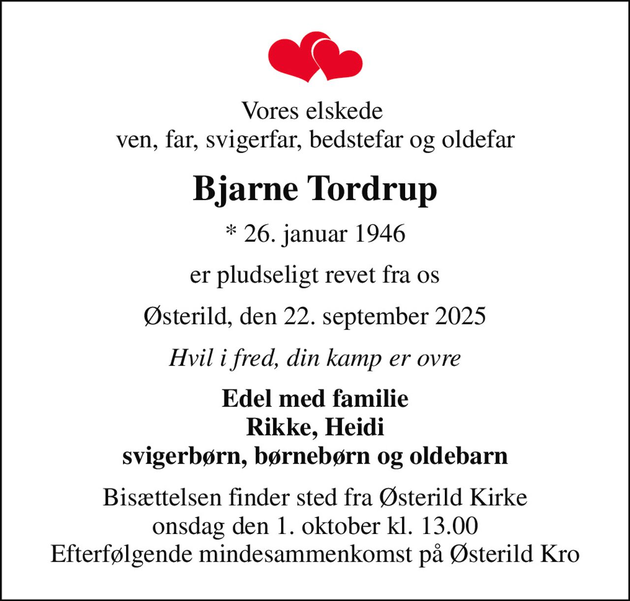 Vores elskede  ven, far, svigerfar, bedstefar og oldefar
Bjarne Tordrup
* 26. januar 1946
er pludseligt revet fra os
Østerild, den 22. september 2025
Hvil i fred, din kamp er ovre
Edel med familie Rikke, Heidi svigerbørn, børnebørn og oldebarn
Bisættelsen finder sted fra Østerild Kirke  onsdag den 1. oktober kl. 13.00  Efterfølgende mindesammenkomst på Østerild Kro
