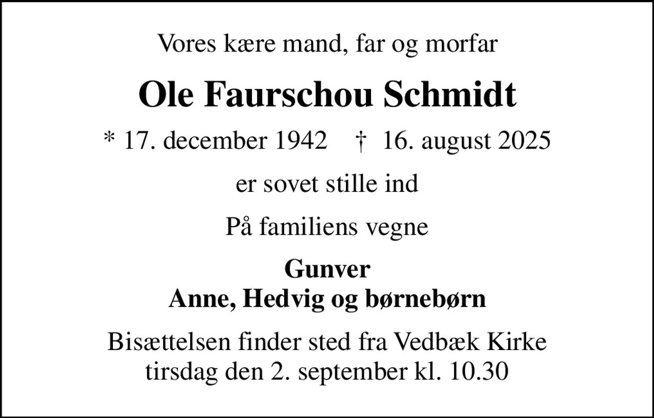 Vores kære mand, far og morfar
Ole Faurschou Schmidt
* 17. december 1942    ✝ 16. august 2025
er sovet stille ind
På familiens vegne
Gunver Anne, Hedvig og børnebørn
Bisættelsen finder sted fra Vedbæk Kirke  tirsdag den 2. september kl. 10.30