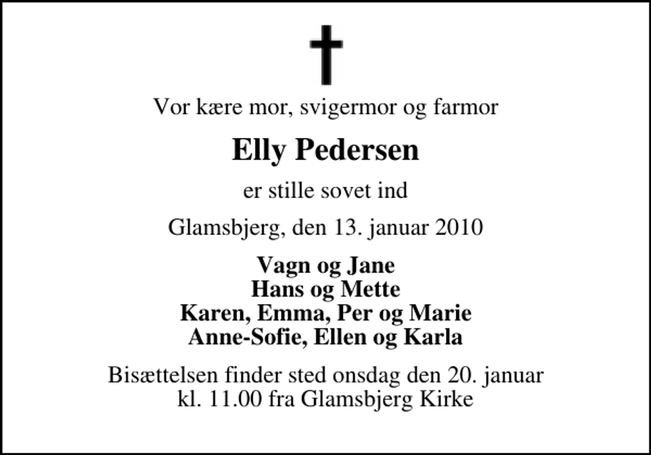 <p>Vor kære mor, svigermor og farmor<br />Elly Pedersen<br />er stille sovet ind<br />Glamsbjerg, den 13. januar 2010<br />Vagn og Jane Hans og Mette Karen, Emma, Per og Marie Anne-Sofie, Ellen og Karla<br />Bisættelsen finder sted onsdag den 20. januar kl. 11.00 fra Glamsbjerg Kirke</p>