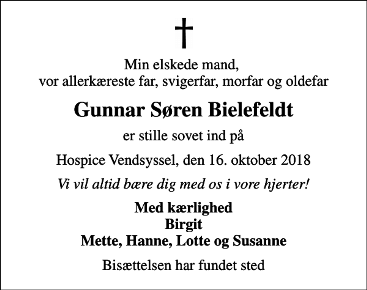 <p>Min elskede mand, vor allerkæreste far, svigerfar, morfar og oldefar<br />Gunnar Søren Bielefeldt<br />er stille sovet ind på<br />Hospice Vendsyssel, den 16. oktober 2018<br />Vi vil altid bære dig med os i vore hjerter!<br />Med kærlighed Birgit Mette, Hanne, Lotte og Susanne<br />Bisættelsen har fundet sted</p>