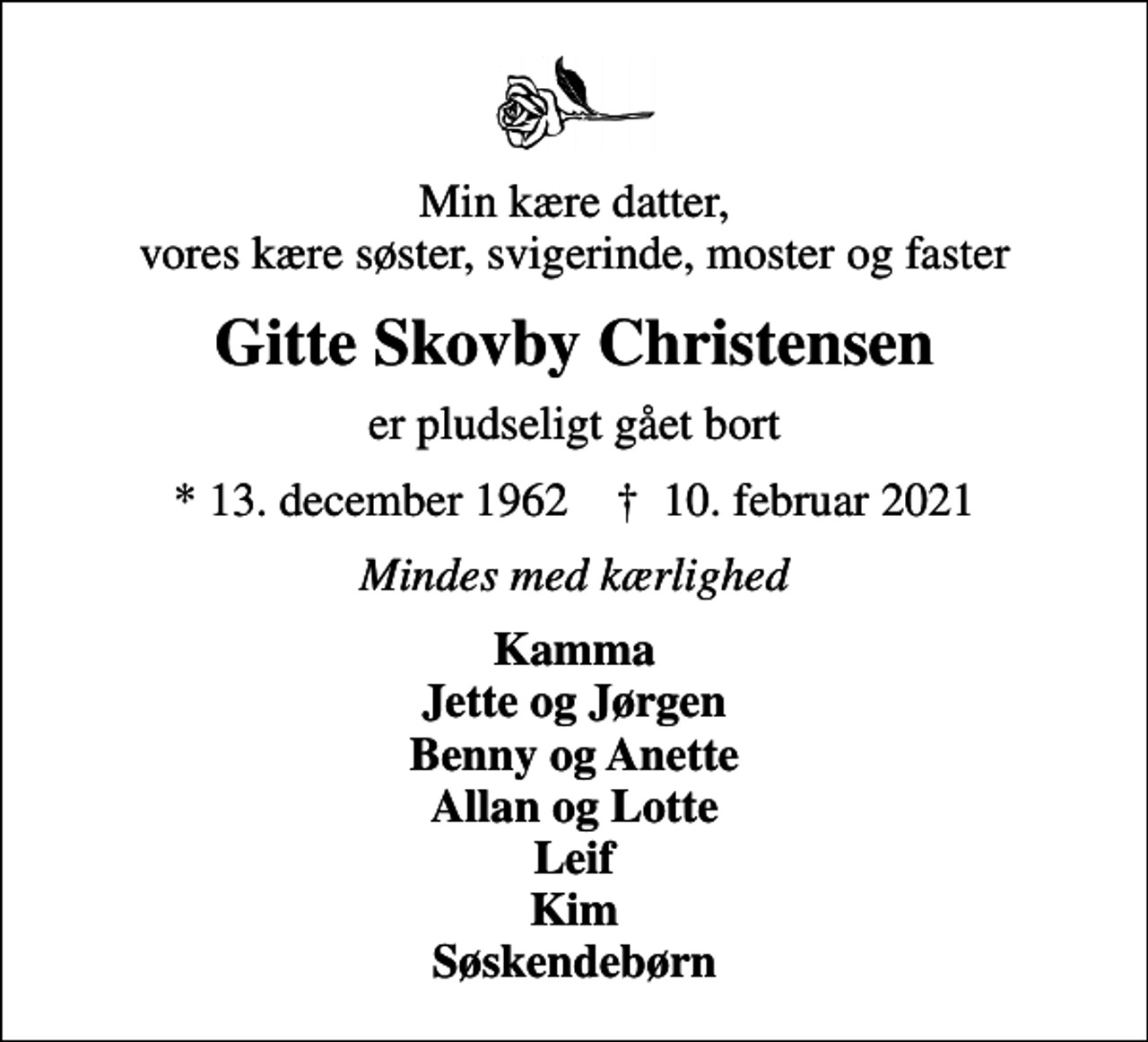 <p>Min kære datter, vores kære søster, svigerinde, moster og faster<br />Gitte Skovby Christensen<br />er pludseligt gået bort<br />* 13. december 1962 ✝ 10. februar 2021<br />Mindes med kærlighed<br />Kamma Jette og Jørgen Benny og Anette Allan og Lotte Leif Kim Søskendebørn</p>