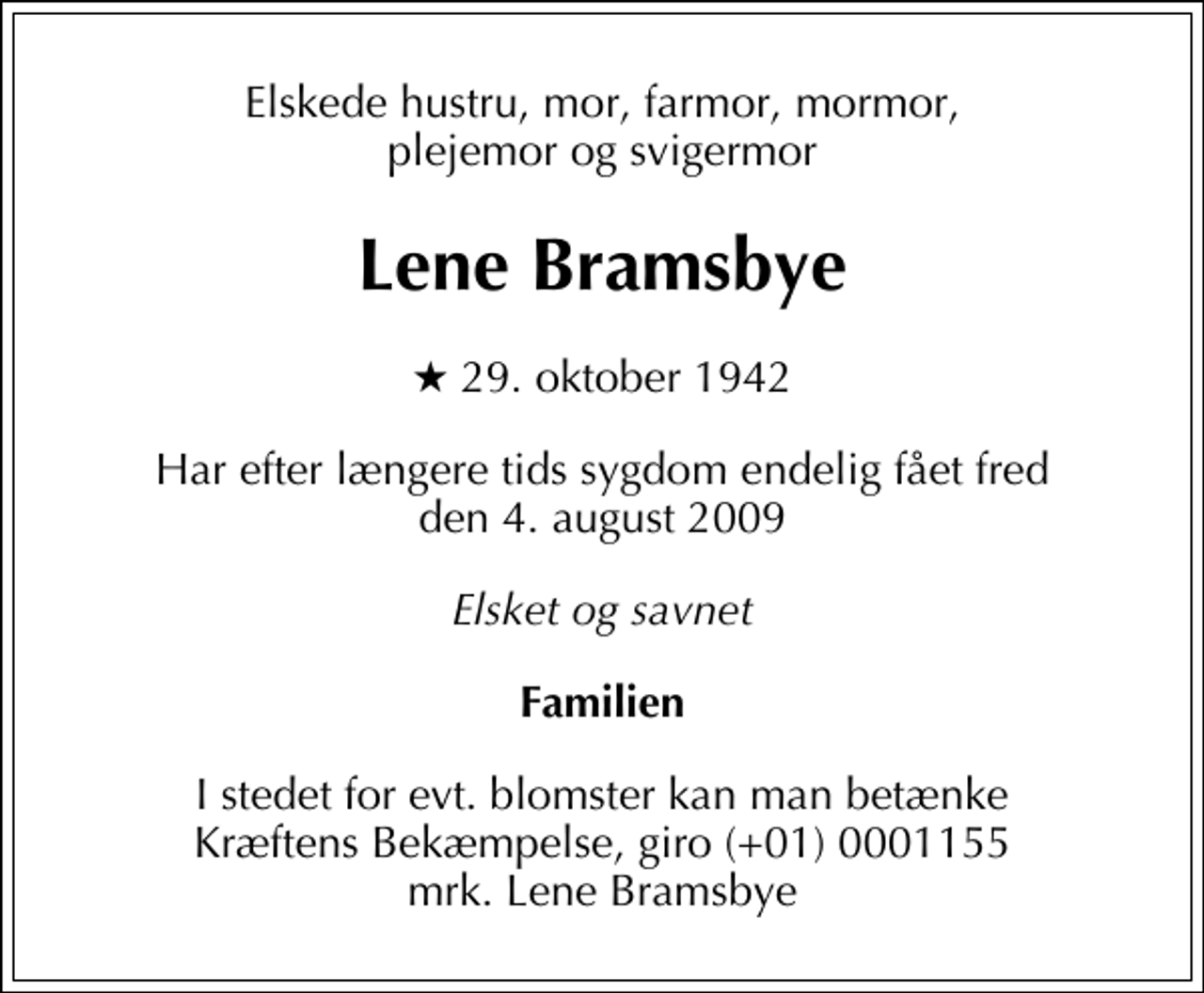 <p>Elskede hustru, mor, farmor, mormor, plejemor og svigermor<br />Lene Bramsbye<br />* 29. oktober 1942<br />Har efter længere tids sygdom endelig fået fred den 4. august 2009<br />Elsket og savnet<br />Familien<br />I stedet for evt. blomster kan man betænke<br />Kræftens Bekæmpelse reg.4183konto0001155mrk. Lene<br />Bramsbye</p>