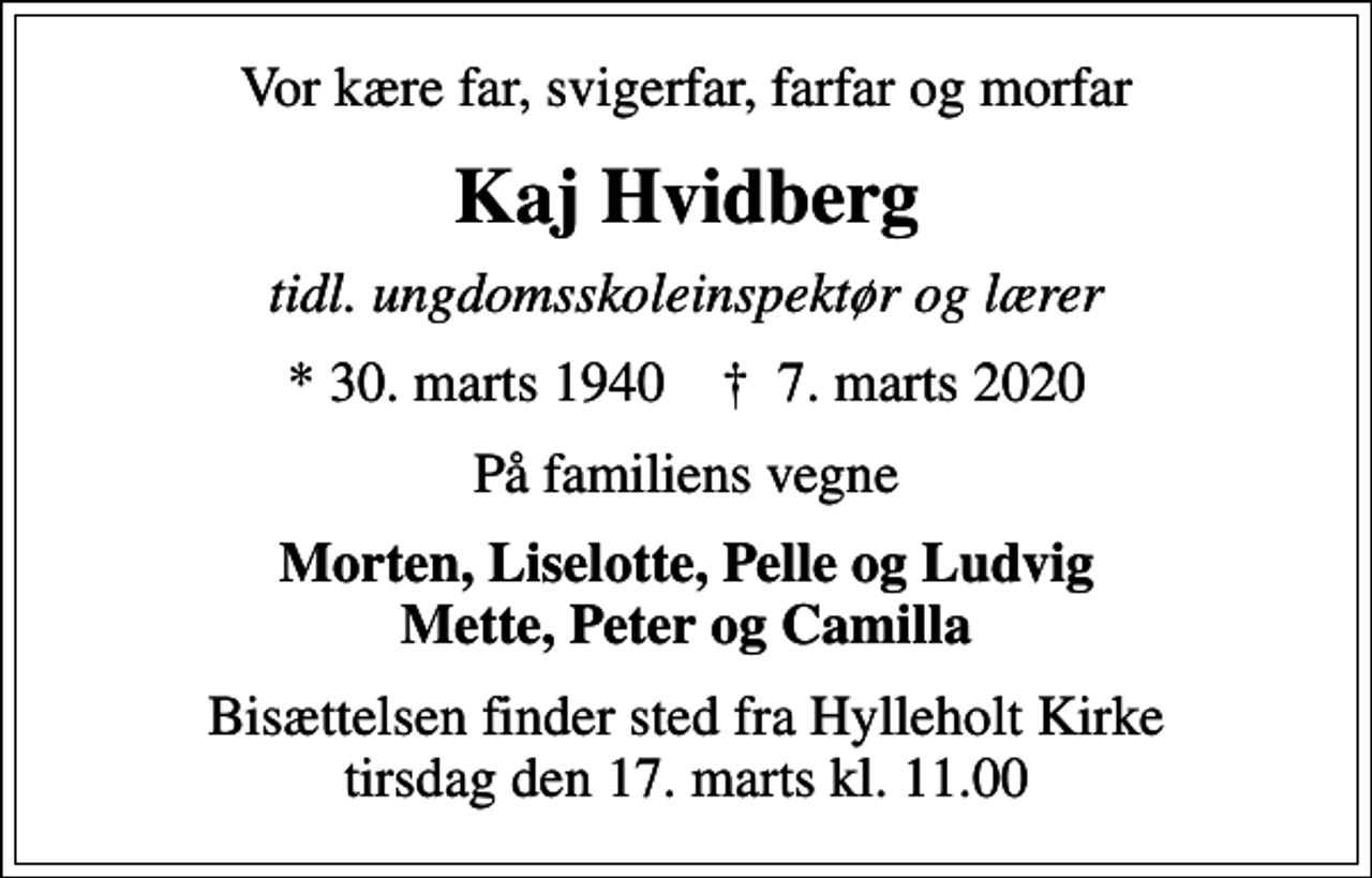 <p>Vor kære far, svigerfar, farfar og morfar<br />Kaj Hvidberg<br />tidl. ungdomsskoleinspektør og lærer<br />* 30. marts 1940 ✝ 7. marts 2020<br />På familiens vegne<br />Morten, Liselotte, Pelle og Ludvig Mette, Peter og Camilla<br />Bisættelsen finder sted fra Hylleholt Kirke tirsdag den 17. marts kl. 11.00</p>