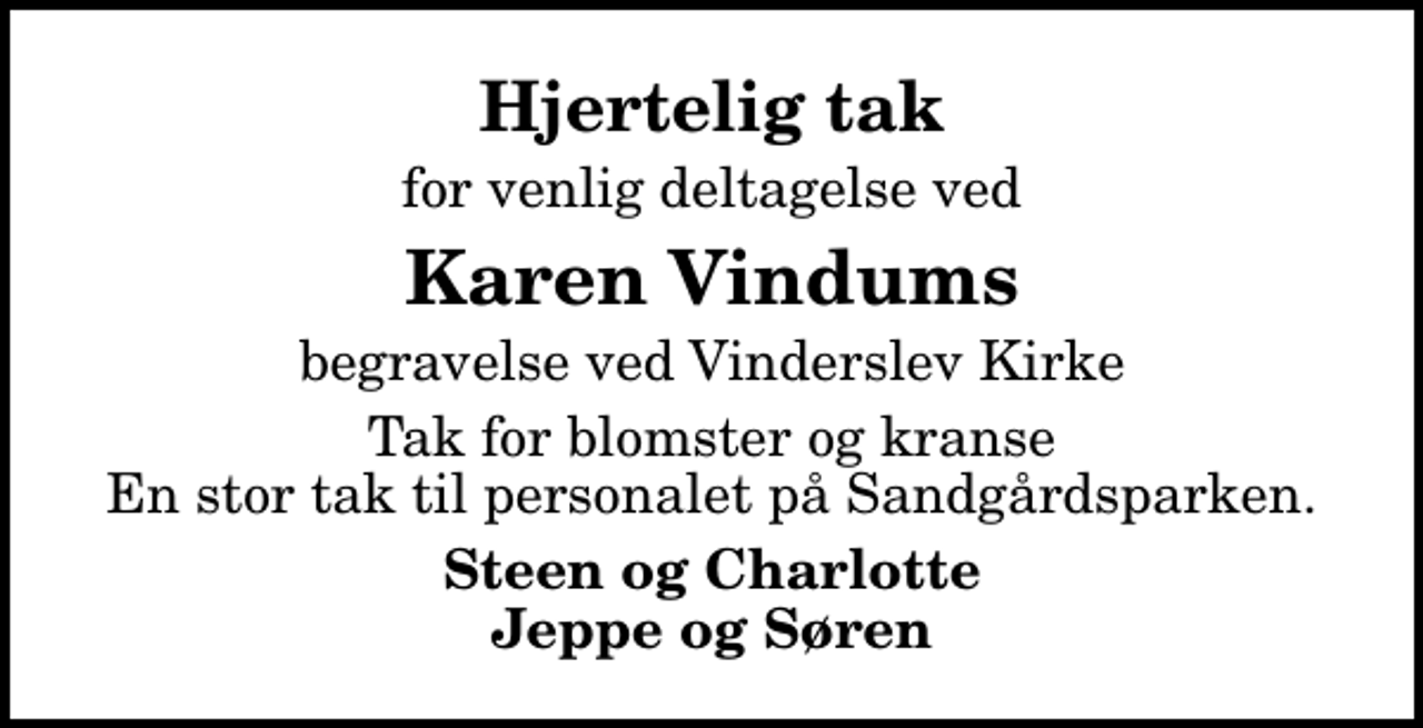 <p>Hjertelig tak<br />for venlig deltagelse ved<br />Karen Vindums<br />begravelse ved Vinderslev Kirke<br />Tak for blomster og kranse En stor tak til personalet på Sandgårdsparken.<br />Steen og Charlotte Jeppe og Søren</p>