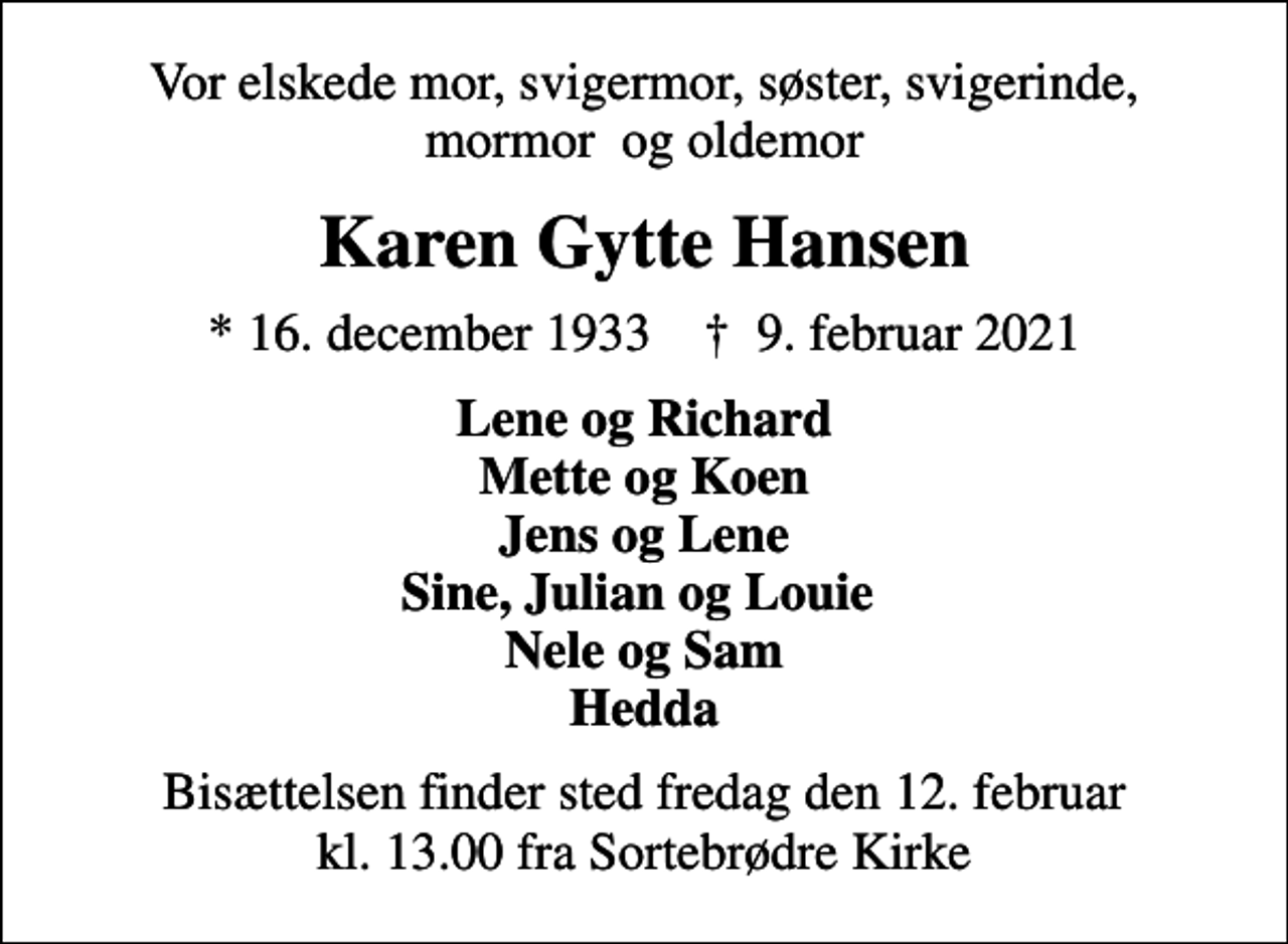 <p>Vor elskede mor, svigermor, søster, svigerinde, mormor og oldemor<br />Karen Gytte Hansen<br />* 16. december 1933 ✝ 9. februar 2021<br />Lene og Richard Mette og Koen Jens og Lene Sine, Julian og Louie Nele og Sam Hedda<br />Bisættelsen finder sted fredag den 12. februar kl. 13.00 fra Sortebrødre Kirke</p>