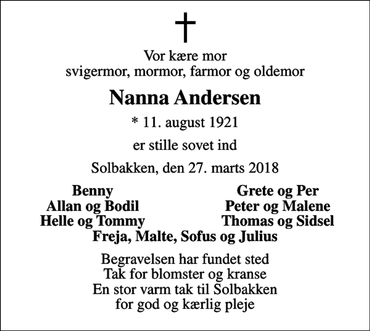 <p>Vor kære mor svigermor, mormor, farmor og oldemor<br />Nanna Andersen<br />* 11. august 1921<br />er stille sovet ind<br />Solbakken, den 27. marts 2018<br />Benny<br />Grete og Per<br />Allan og Bodil<br />Peter og Malene<br />Helle og Tommy<br />Thomas og Sidsel<br />Begravelsen har fundet sted Tak for blomster og kranse En stor varm tak til Solbakken for god og kærlig pleje</p>