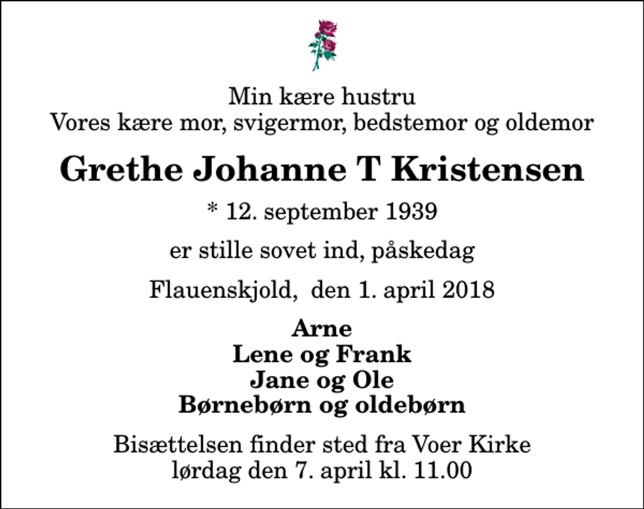 <p>Min kære hustru Vores kære mor, svigermor, bedstemor og oldemor<br />Grethe Johanne T Kristensen<br />* 12. september 1939<br />er stille sovet ind, påskedag<br />Flauenskjold, den 1. april 2018<br />Arne Lene og Frank Jane og Ole Børnebørn og oldebørn<br />Bisættelsen finder sted fra Voer Kirke lørdag den 7. april kl. 11.00</p>