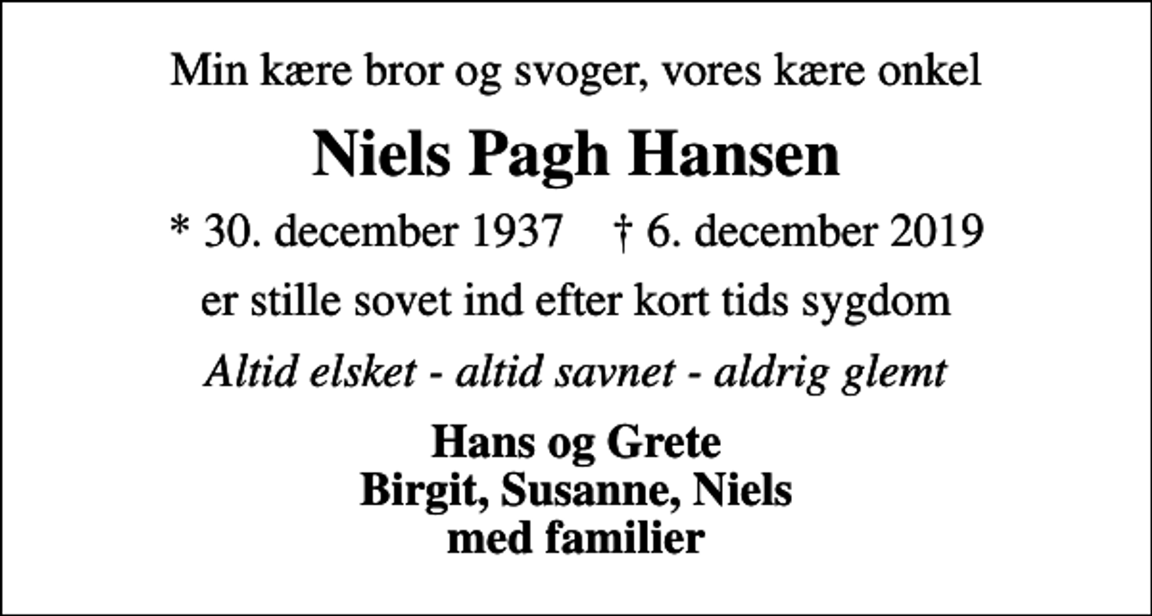 <p>Min kære bror og svoger, vores kære onkel<br />Niels Pagh Hansen<br />* 30. december 1937 ✝ 6. december 2019<br />er stille sovet ind efter kort tids sygdom<br />Altid elsket - altid savnet - aldrig glemt<br />Hans og Grete Birgit, Susanne, Niels med familier</p>