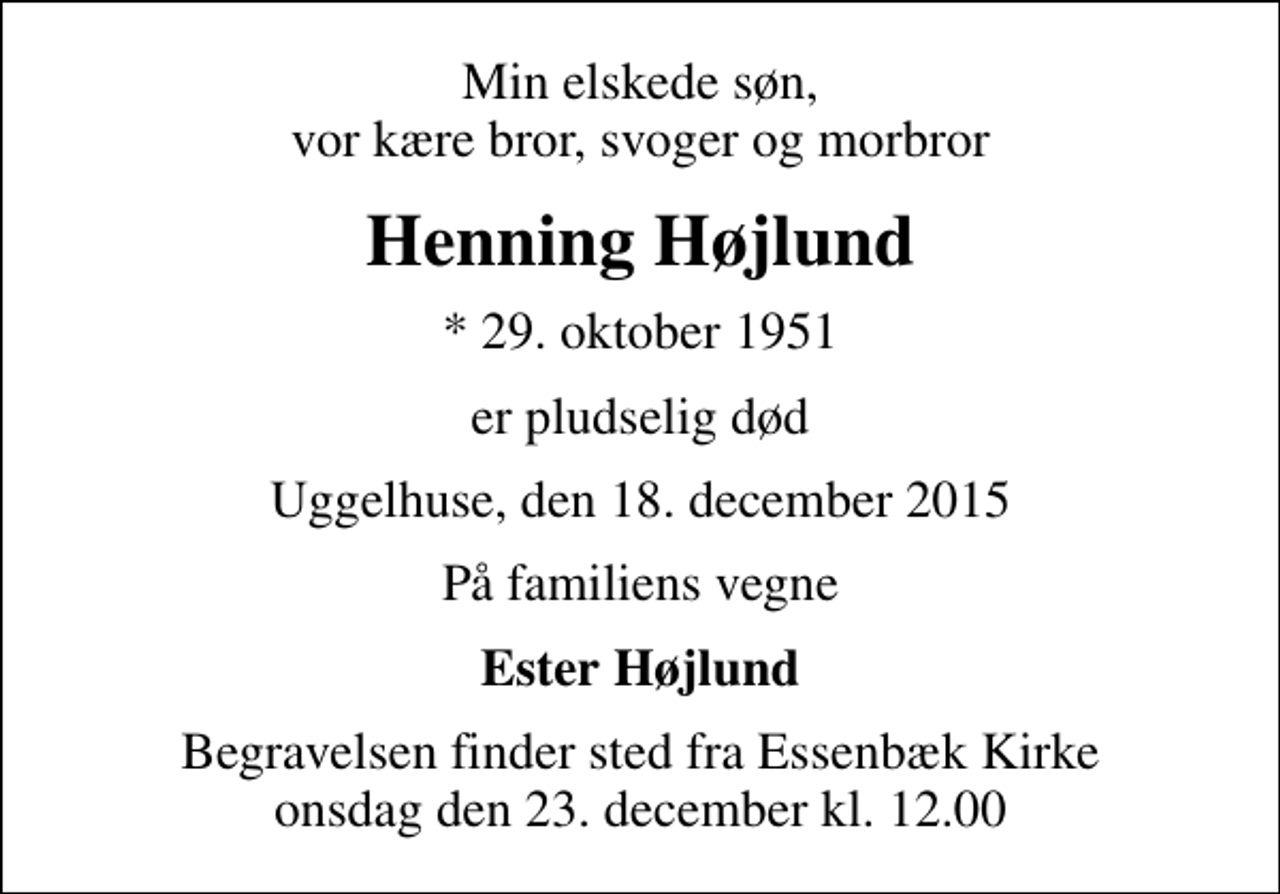 <p>Min elskede søn, vor kære bror, svoger og morbror<br />Henning Højlund<br />* 29. oktober 1951<br />er pludselig død<br />Uggelhuse, den 18. december 2015<br />På familiens vegne<br />Ester Højlund<br />Begravelsen finder sted fra Essenbæk Kirke onsdag den 23. december kl. 12.00</p>