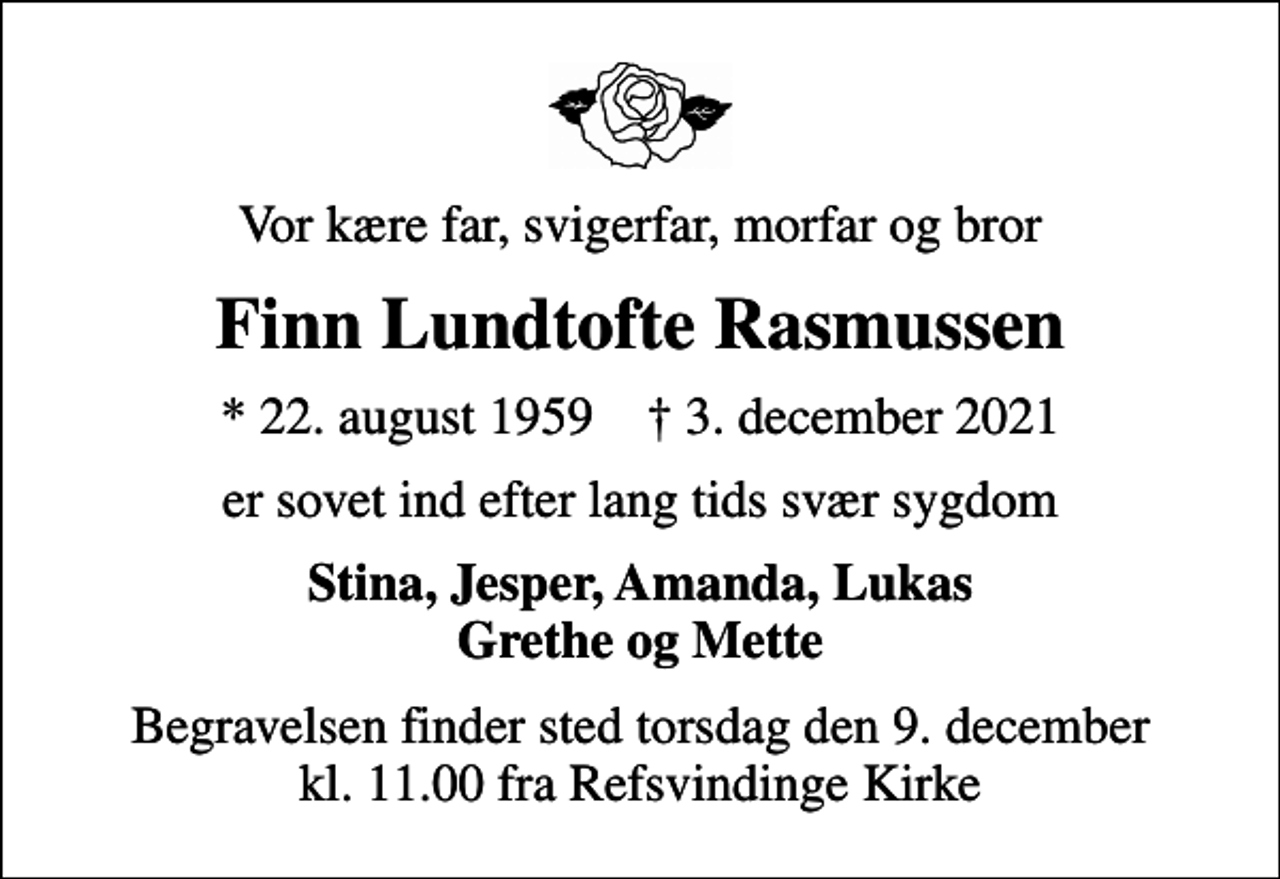<p>Vor kære far, svigerfar, morfar og bror<br />Finn Lundtofte Rasmussen<br />* 22. august 1959 ✝ 3. december 2021<br />er sovet ind efter lang tids svær sygdom<br />Stina, Jesper, Amanda, Lukas Grethe og Mette<br />Begravelsen finder sted torsdag den 9. december kl. 11.00 fra Refsvindinge Kirke</p>