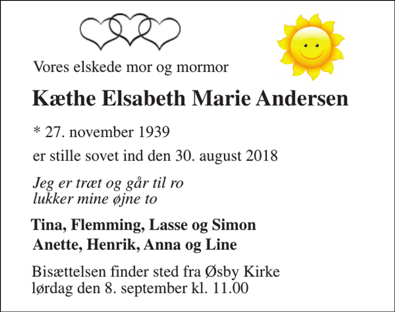 <p>Vores elskede mor og mormor<br />Kæthe Elsabeth Marie Andersen<br />* 27. november 1939<br />er stille sovet ind den 30. august 2018<br />Jeg er træt og går til ro lukker mine øjne to<br />Tina, Flemming, Lasse og Simon<br />Anette, Henrik, Anna og Line<br />Bisættelsen finder sted fra Øsby Kirke lørdag den 8. september kl. 11.00</p>